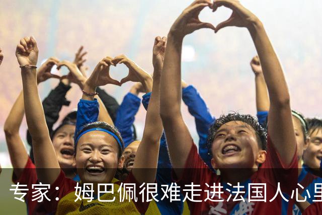 专家：姆巴佩很难走进法国人心里，他有巨大场外抱负 但差得很远